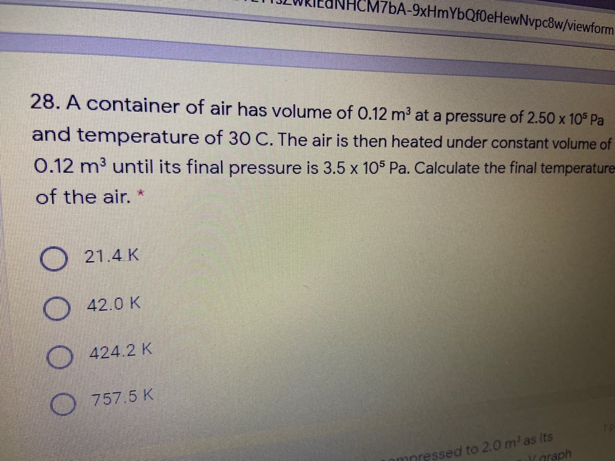 M7BA-9xHmYbQf0eHewNvpc8w/viewform
28. A container of air has volume of 0.12 m2 at a pressure of 2.50 x 10° Pa
and temperature of 30 C. The air is then heated under constant volume of
0.12 m' until its final pressure is 3.5 x 105 Pa. Calculate the final temperature-
of the air.
O 21.4 K
42.0 K
424.2 K
757,5K
mnressed to 2.0 m as its
araph
