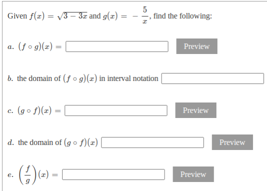 Given f(x) :
V3 – 3x and g(x) :
5
find the following:
a. (f o g)(x) =
Preview
а.
b. the domain of (ƒ o g)(x) in interval notation
c. (go f)(x) =
Preview
d. the domain of (g o f)(x)
Preview
Preview
