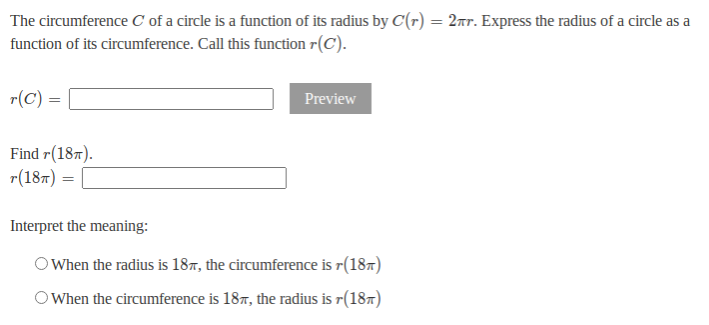 The circumference C of a circle is a function of its radius by C(r) = 2xr. Express the radius of a circle as a
function of its circumference. Call this function r(C).
r(C) =
Preview
Find r(187).
r(187) =
Interpret the meaning:
O When the radius is 187, the circumference is r(187)
O When the circumference is 187, the radius is r(187)
