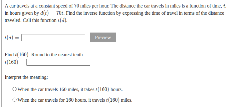 A car travels at a constant speed of 70 miles per hour. The distance the car travels in miles is a function of time, t,
in hours given by d(t) = 70t. Find the inverse function by expressing the time of travel in terms of the distance
traveled. Call this function t(d).
t(d)
Preview
Find t(160). Round to the nearest tenth.
t(160) =
Interpret the meaning:
O When the car travels 160 miles, it takes t(160) hours.
OWhen the car travels for 160 hours, it travels t(160) miles.
