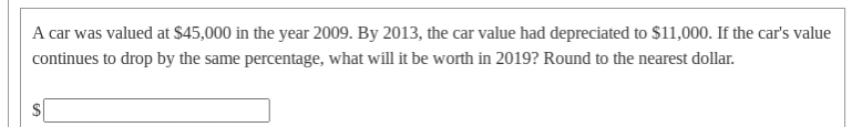 A car was valued at $45,000 in the year 2009. By 2013, the car value had depreciated to $11,000. If the car's value
continues to drop by the same percentage, what will it be worth in 2019? Round to the nearest dollar.
%24
