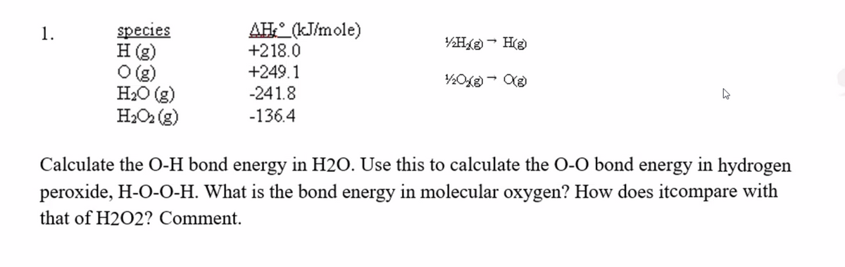 species
H (g)
O(g)
H2O (g)
H2O2 (g)
AH:° (kJ/mole)
+218.0
+249.1
-241.8
1.
(3H – ®YH¾
-136.4
Calculate the O-H bond energy in H2O. Use this to calculate the O-O bond energy in hydrogen
peroxide, H-O-O-H. What is the bond energy in molecular oxygen? How does itcompare with
that of H2O2? Comment.
