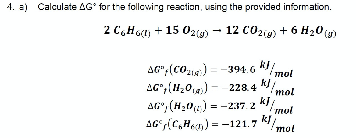 4. a) Calculate AG° for the following reaction, using the provided information.
2 C6H6(1) + 15 02(9)
→ 12 CO2(9) + 6 H20 (g)
AG°;(CO2(9) = -394. 6
"/mol
AG°(H20(9) = -228.4
(g)
mol
AG°,(H20u) = -237.2 k
mol
kJ
AG°,(C,H6») = -121.7 K/
тol
