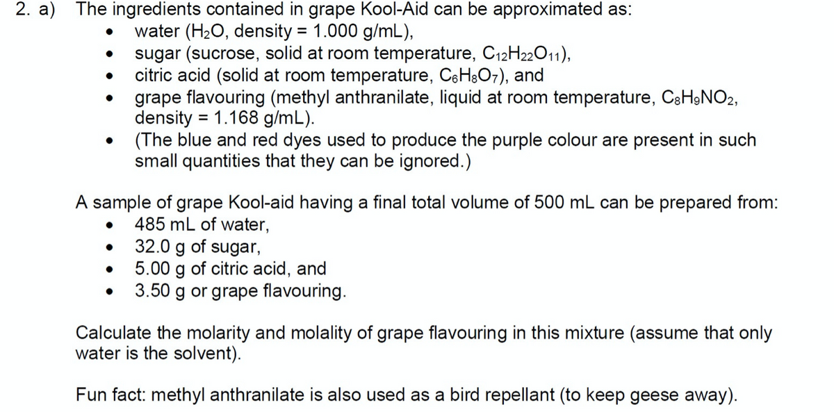 2. a) The ingredients contained in grape Kool-Aid can be approximated as:
water (H2O, density = 1.000 g/mL),
sugar (sucrose, solid at room temperature, C12H22O11),
citric acid (solid at room temperature, CeH&O7), and
grape flavouring (methyl anthranilate, liquid at room temperature, C3H9NO2,
density = 1.168 g/mL).
(The blue and red dyes used to produce the purple colour are present in such
small quantities that they can be ignored.)
A sample of grape Kool-aid having a final total volume of 500 mL can be prepared from:
485 mL of water,
32.0 g of sugar,
5.00 g of citric acid, and
3.50 g or grape flavouring.
Calculate the molarity and molality of grape flavouring in this mixture (assume that only
water is the solvent).
Fun fact: methyl anthranilate is also used as a bird repellant (to keep geese away).

