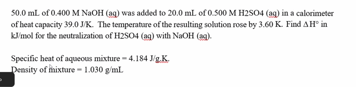 50.0 mL of 0.400 M NaOH (ag) was added to 20.0 mL of 0.500 M H2SO4 (ag) in a calorimeter
of heat capacity 39.0 J/K. The temperature of the resulting solution rose by 3.60 K. Find AH° in
kJ/mol for the neutralization of H2SO4 (ag) with NaOH (ag).
Specific heat of aqueous mixture = 4.184 J/g.K.
Density of mixture = 1.030 g/mL
C
