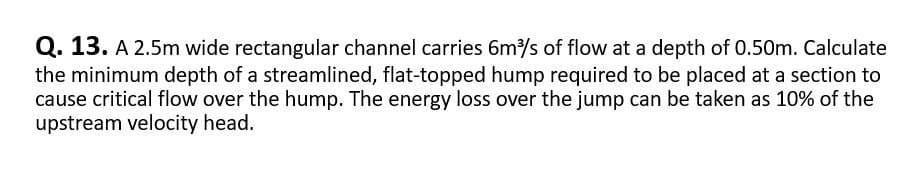 Q. 13. A 2.5m wide rectangular channel carries 6m³/s of flow at a depth of 0.50m. Calculate
the minimum depth of a streamlined, flat-topped hump required to be placed at a section to
cause critical flow over the hump. The energy loss over the jump can be taken as 10% of the
upstream velocity head.