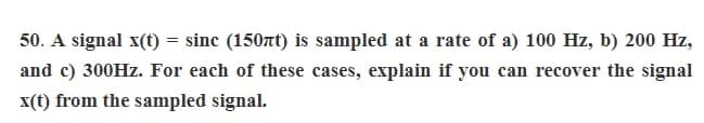 50. A signal x(t) =
=
sinc (150nt) is sampled at a rate of a) 100 Hz, b) 200 Hz,
and c) 300Hz. For each of these cases, explain if you can recover the signal
x(t) from the sampled signal.