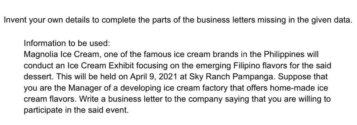 Invent your own details to complete the parts of the business letters missing in the given data.
Information to be used:
Magnolia Ice Cream, one of the famous ice cream brands in the Philippines will
conduct an Ice Cream Exhibit focusing on the emerging Filipino flavors for the said
dessert. This will be held on April 9, 2021 at Sky Ranch Pampanga. Suppose that
you are the Manager of a developing ice cream factory that offers home-made ice
cream flavors. Write a business letter to the company saying that you are willing to
participate in the said event.

