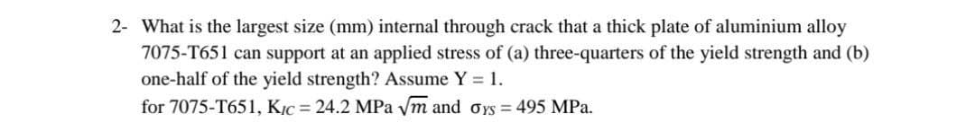 2- What is the largest size (mm) internal through crack that a thick plate of aluminium alloy
7075-T651 can support at an applied stress of (a) three-quarters of the yield strength and (b)
one-half of the yield strength? Assume Y = 1.
for 7075-T651, KỊC = 24.2 MPa ym and oYS = 495 MPa.
