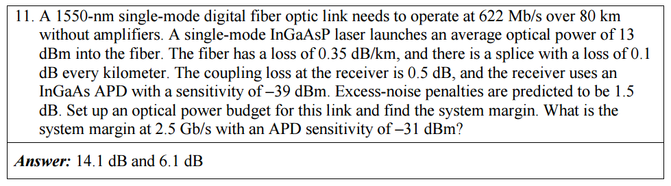 11. A 1550-nm single-mode digital fiber optic link needs to operate at 622 Mb/s over 80 km
without amplifiers. A single-mode InGaAsP laser launches an average optical power of 13
dBm into the fiber. The fiber has a loss of 0.35 dB/km, and there is a splice with a loss of 0.1
dB every kilometer. The coupling loss at the receiver is 0.5 dB, and the receiver uses an
InGaAs APD with a sensitivity of –39 dBm. Excess-noise penalties are predicted to be 1.5
dB. Set up an optical power budget for this link and find the system margin. What is the
system margin at 2.5 Gb/s with an APD sensitivity of –31 dBm?
Answer: 14.1 dB and 6.1 dB

