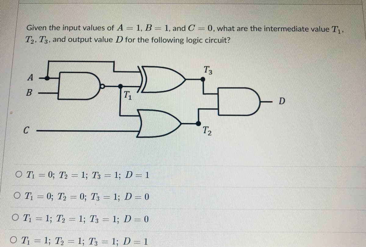 Given the input values of A = 1, B = 1, and C = 0, what are the intermediate value T,
%3D
T2, T3, and output value D for the following logic circuit?
T3
A
B
T
C
T2
O T = 0; T2 = 1; T3 = 1; D = 1
O T = 0; T2 = 0; T3 = 1; D = 0
O T = 1; T2 = 1; T3 = 1; D= 0
O T = 1; T2 = 1; T3 = 1; D=1
