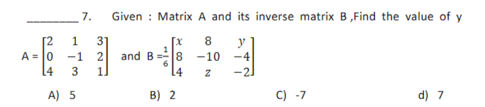 7.
1 31
[2
A 0 -1 2
14 3
1]
A) 5
Given : Matrix A and its inverse matrix B,Find the value of y
8 y
[x
8 -10 -4
L4
Z
-2
and B
B) 2
C) -7
d) 7