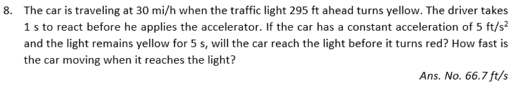 8. The car is traveling at 30 mi/h when the traffic light 295 ft ahead turns yellow. The driver takes
1 s to react before he applies the accelerator. If the car has a constant acceleration of 5 ft/s²
and the light remains yellow for 5 s, will the car reach the light before it turns red? How fast is
the car moving when it reaches the light?
Ans. No. 66.7 ft/s
