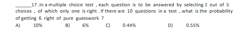 17.In a multiple choice test, each question is to be answered by selecting 1 out of 5
choices, of which only one is right. If there are 10 questions in a test, what is the probability
of getting 6 right of pure guesswork ?
A)
10%
B)
6%
C)
0.44%
D)
0.55%