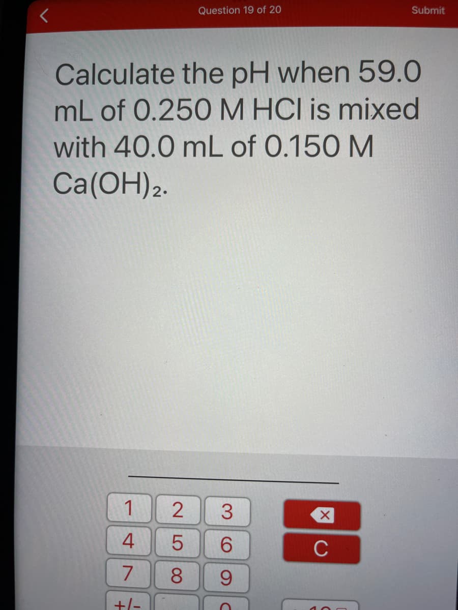 Question 19 of 20
Submit
Calculate the pH when 59.0
mL of 0.250M HCI is mixed
with 40.0 mL of 0.150 M
Ca(OH)2.
3
4
6.
C
8.
9.
+/-

