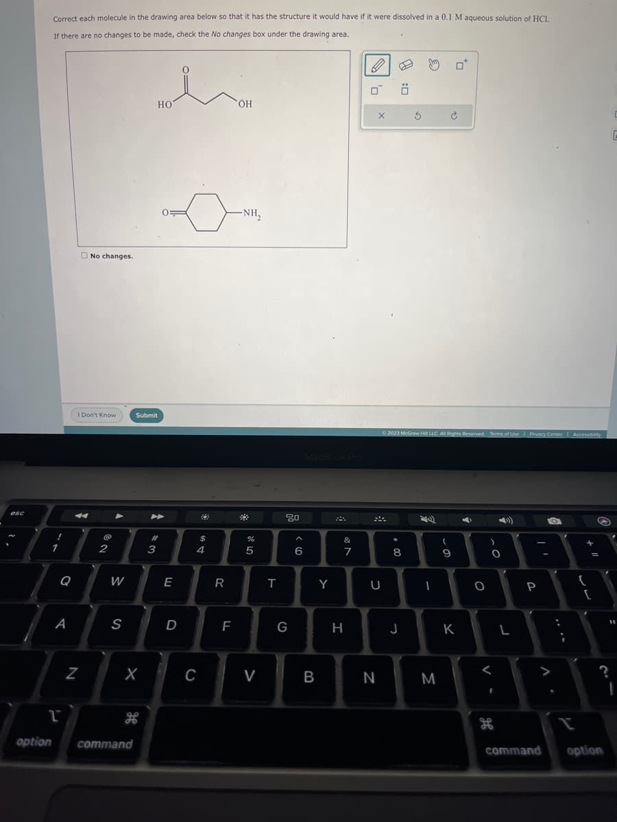 esc
Correct each molecule in the drawing area below so that it has the structure it would have if it were dissolved in a 0.1 M aqueous solution of HCI.
If there are no changes to be made, check the No changes box under the drawing area.
!
1
option
1
Q
A
No changes.
I Don't Know
Z
2
►
W
S
X
command
HO
Submit
#3
E
D
C
32
694
$
R
F
OH
-NH₂
#
%
5
V
T
80
G
A
6
MacBook Pro
B
Y
&
7
H
X
U
N
* 00
0
© 2023 McGraw Hill LLC. All Rights Reserved. Terms of Use | Privacy Center | Accessibility
8
J
3
diy 0*
ܗ ܝ
M
9
D
1
4
K
O
-0
)
H
L
P
O
>
:
+
{
S
=
[
?
command option
C
11
I