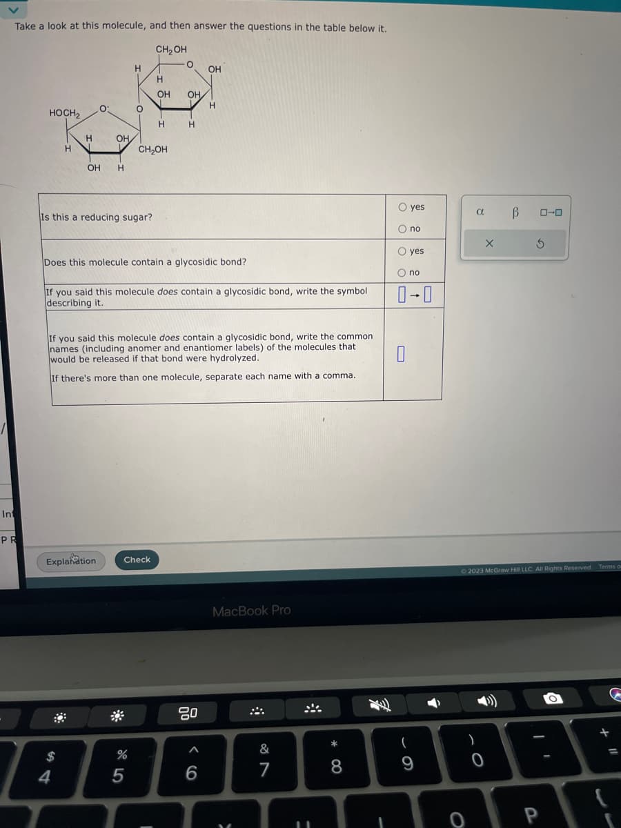 Take a look at this molecule, and then answer the questions in the table below it.
CH₂OH
Int
PR
HOCH₂
H
H
0:
OH
OH H
$
4
Explanation
Is this a reducing sugar?
H
O
%
CH2OH
5
H
OH
Check
H
Does this molecule contain a glycosidic bond?
O
If you said this molecule does contain a glycosidic bond, write the symbol
describing it.
I
OH
If you said this molecule does contain a glycosidic bond, write the common
names (including anomer and enantiomer labels) of the molecules that
would be released if that bond were hydrolyzed.
If there's more than one molecule, separate each name with a comma.
H
OH
80
H
A
6
MacBook Pro
M
&
7
11
* 00
8
O yes
O no
O yes
O no
0-0
0
(
9
a
)
0
O
X
В
© 2023 McGraw Hill LLC. All Rights Reserved. Terms o
0-0
O
+
31
P
11
=