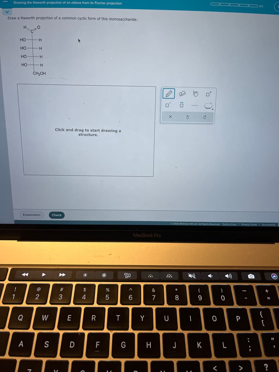 Drawing the Haworth projection of an aldose from its Fischer projection
Draw a Haworth projection of a common cyclic form of this monosaccharide:
H
!
1
HO
우우우우
HO
HO
HO
Q
C
A
O
7
H
Explanation
H
H
H
CH₂OH
2
W
S
Click and drag to start drawing a
structure.
Check
V
A
#3
E
D
#
$
4
O
R
F
%
5
=
T
^
6
MacBook Pro
Y
C
&
7
0
X
U
* 00
0:0
G H J
8
€
******
© 2023 McGraw Hill LLC. All Rights Reserved. Terms of Use | Privacy Center | Accessibility
-
(
9
to
T
K
➡
O
<
-0
L
P
-
V
05
O
{
[
+
=
?
(
11