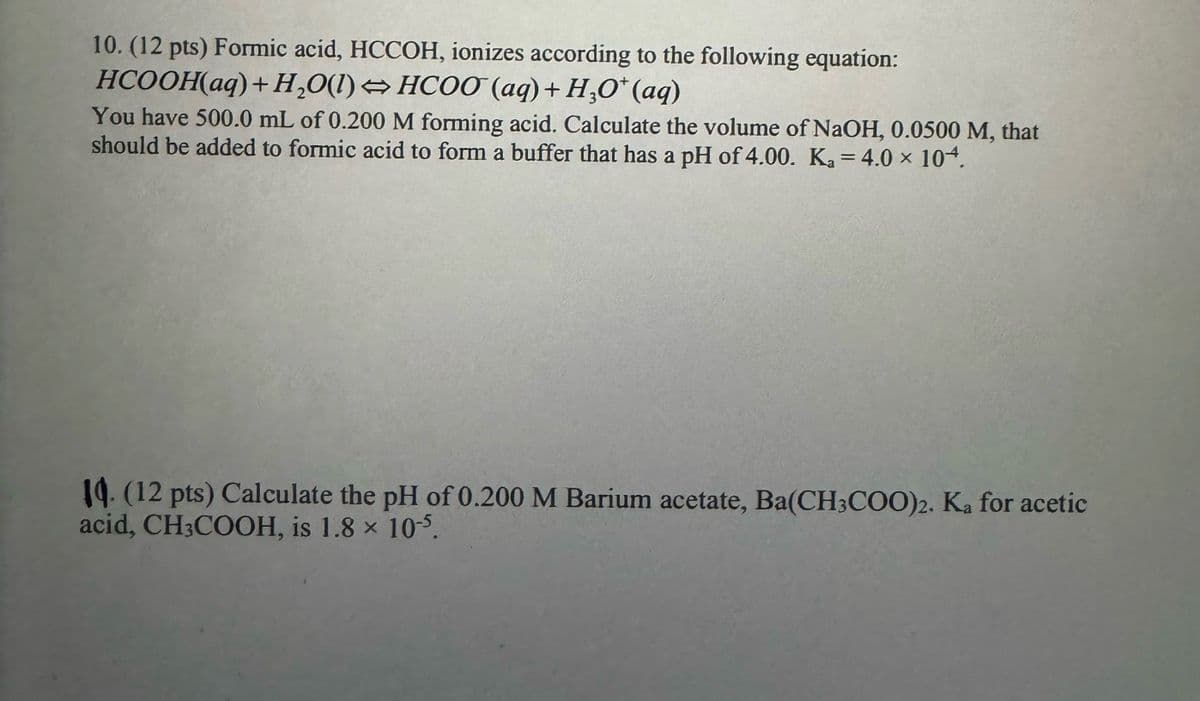 10. (12 pts) Formic acid, HCCOH, ionizes according to the following equation:
HCOOH(aq)+H,O(l)=HCOO (aq)+H,O* (aq)
You have 500.0 mL of 0.200 M forming acid. Calculate the volume of NaOH, 0.0500 M, that
should be added to formic acid to form a buffer that has a pH of 4.00. Ka = 4.0 × 104.
14. (12 pts) Calculate the pH of 0.200 M Barium acetate, Ba(CH3COO)2. Ka for acetic
acid, CH3COOH, is 1.8 × 10-5.