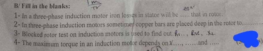 B/ Fill in the blanks:
TV
ezur
1- In a three-phase induction motor iron losses in stator will be..... that in rotor.
2- In three-phase induction motors sometimes copper bars are placed deep in the rotor to...........
3- Blocked rotor test on induction motors is used to find out. R..., ke, X.
4- The maximum torque in an induction motor depends on .............and .....