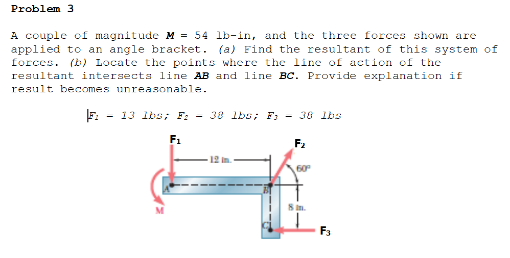 Problem 3
A couple of magnitude M = 54 lb-in, and the three forces shown are
applied to an angle bracket. (a) Find the resultant of this system of
forces. (b) Locate the points where the line of action of the
resultant intersects line AB and line BC. Provide explanation if
result becomes unreasonable.
= 13 lbs; F2
38 lbs; F3 = 38 lbs
F1
F2
12 in.
60
8 Im.
F3
