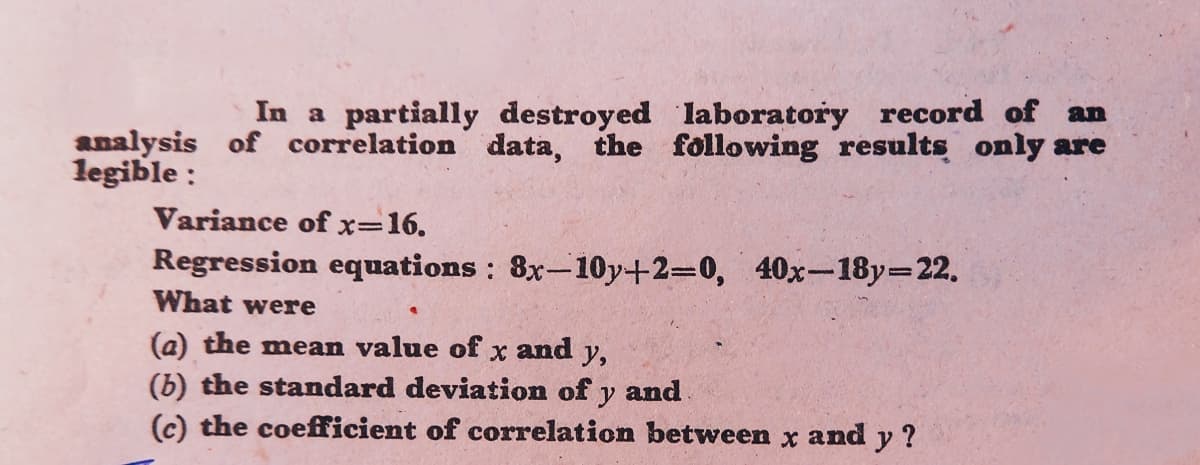 In a partially destroyed laboratory record of an
analysis of correlation data, the following results only are
legible :
Variance of x=16.
Regression equations : 8x-10y+2=0, 40x-18y=22.
What were
(a) the mean value of x and y,
(b) the standard deviation of y and
(c) the coefficient of correlation between x and y ?
