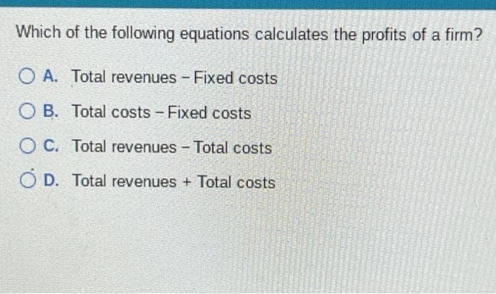 Which of the following equations calculates the profits of a firm?
O A. Total revenues - Fixed costs
OB.
Total costs - Fixed costs
OC. Total revenues - Total costs
O D. Total revenues + Total costs