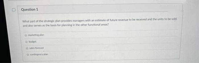 Question 1
What part of the strategic plan provides managers with an estimate of future revenue to be received and the units to be sold,
and also serves as the basis for planning in the other functional areas?
marketing plan
budget
sales forecast
contingency plan