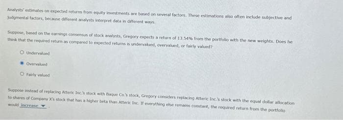 Analysts' estimates on expected returns from equity investments are based on several factors. These estimations also often include subjective and
judgmental factors, because different analysts interpret data in different ways
Suppose, based on the earnings consensus of stock analysts, Gregory expects a return of 13.54% from the portfolio with the new weights. Does he
think that the required return as compared to expected returns is undervalued, overvalued, or fairly valued?
O Undervalued
Overvalued
O Fairly valued
Suppose instead of replacing Atteric Inc.'s stock with Baque Co.'s stock, Gregory considers replacing Atteric Inc.'s stock with the equal dollar allocation
to shares of Company X's stock that has a higher beta than Atteric Inc. If everything else remains constant, the required return from the portfolio
would increase