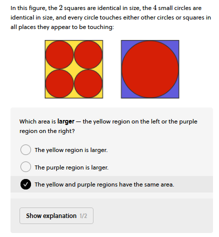In this figure, the 2 squares are identical in size, the 4 small circles are
identical in size, and every circle touches either other circles or squares in
all places they appear to be touching:
●
Which area is larger the yellow region on the left or the purple
region on the right?
The yellow region is larger.
The purple region is larger.
The yellow and purple regions have the same area.
Show explanation 1/2