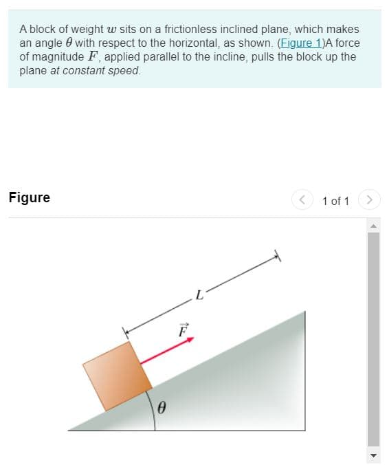 A block of weight w sits on a frictionless inclined plane, which makes
an angle with respect to the horizontal, as shown. (Figure 1)A force
of magnitude F, applied parallel to the incline, pulls the block up the
plane at constant speed.
Figure
0
1 of 1