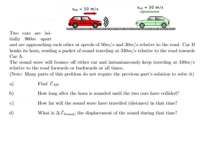 VBR
= 50 m/s
a)
b)
c)
d)
VAR = 30 m/s
Two cars are ini-
tially 960m apart
and are approaching each other at speeds of 50m/s and 30m/s relative to the road. Car B
honks its horn, sending a packet of sound traveling at 340m/s relative to the road towards
Car A.
The sound wave will bounce off either car and instantaneously keep traveling at 340m/s
relative to the road forwards or backwards at all times.
(Note: Many parts of this problem do not require the previous part's solution to solve it)
Find AB
How long after the horn is sounded until the two cars have collided?
How far will the sound wave have travelled (distance) in that time?
What is As Sound, the displacement of the sound during that time?