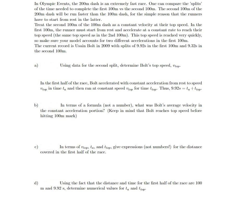 In Olympic Events, the 200m dash is an extremely fast race. One can compare the 'splits'
of the time needed to complete the first 100m vs the second 100m. The second 100m of the
200m dash will be run faster than the 100m dash, for the simple reason that the runners
have to start from rest in the latter.
Treat the second 100m of the 100m dash as a constant velocity at their top speed. In the
first 100m, the runner must start from rest and accelerate at a constant rate to reach their
top speed (the same top speed as in the 2nd 100m). This top speed is reached very quickly,
so make sure your model accounts for two different accelerations in the first 100m.
The current record is Usain Bolt in 2009 with splits of 9.92s in the first 100m and 9.32s in
the second 100m.
a)
Using data for the second split, determine Bolt's top speed, Utop-
c)
In the first half of the race, Bolt accelerated with constant acceleration from rest to speed
Utop in time to and then ran at constant speed up for time top. Thus, 9.92s = ta+trop-
b)
In terms of a formula (not a number), what was Bolt's average velocity in
the constant acceleration portion? (Keep in mind that Bolt reaches top speed before
hitting 100m mark)
In terms of Utop, ta, and top, give expressions (not numbers!) for the distance
covered in the first half of the race.
d)
Using the fact that the distance and time for the first half of the race are 100
m and 9.92 s, determine numerical values for to and top-