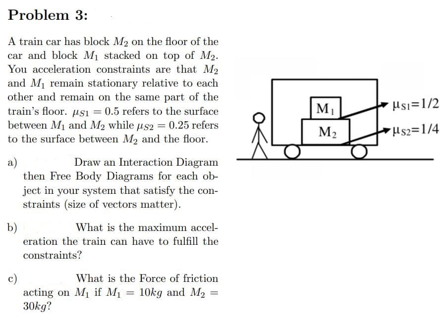 Problem 3:
A train car has block M₂ on the floor of the
car and block M₁ stacked on top of M₂.
You acceleration constraints are that M₂
and M₁ remain stationary relative to each
other and remain on the same part of the
train's floor. μS1 = 0.5 refers to the surface
between M₁ and M₂ while us2 = 0.25 refers
to the surface between M₂ and the floor.
a)
b)
Draw an Interaction Diagram
then Free Body Diagrams for each ob-
ject in your system that satisfy the con-
straints (size of vectors matter).
What is the maximum accel-
eration the train can have to fulfill the
constraints?
c)
What is the Force of friction
acting on M₁ if M₁ = 10kg and M₂ =
30kg?
M₁
M₂
Ms1=1/2
Hs2=1/4