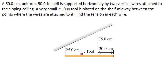 A 60.0-cm, uniform, 50.0-N shelf is supported horizontally by two vertical wires attached to
the sloping ceiling. A very small 25.0-N tool is placed on the shelf midway between the
points where the wires are attached to it. Find the tension in each wire.
25.0 cm
Tool
75.0 cm
20.0 cm,