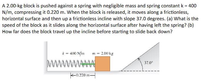 A 2.00-kg block is pushed against a spring with negligible mass and spring constant k = 400
N/m, compressing it 0.220 m. When the block is released, it moves along a frictionless,
horizontal surface and then up a frictionless incline with slope 37.0 degrees. (a) What is the
speed of the block as it slides along the horizontal surface after having left the spring? (b)
How far does the block travel up the incline before starting to slide back down?
k = 400 N/m }}}=
wwwwwwww
0.220 m
2.00 kg
37.0°