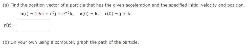 (a) Find the position vector of a particle that has the given acceleration and the specified initial velocity and position.
a(t) = 19ti + etj + e-tk, v(0) = k, r(0) = j + k
r(t) =
(b) On your own using a computer, graph the path of the particle.