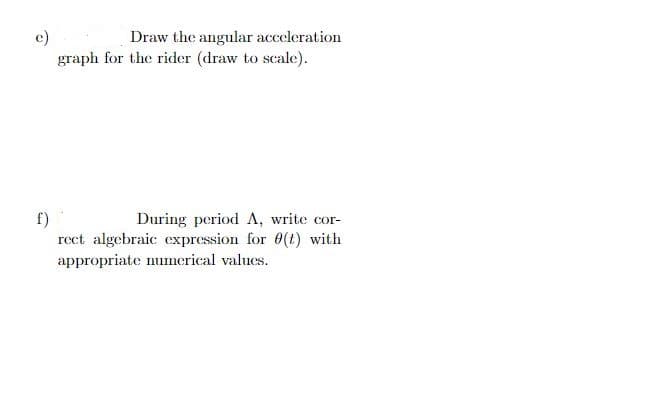 e)
Draw the angular acceleration
graph for the rider (draw to scale).
f)
During period A, write cor-
rect algebraic expression for 0(t) with
appropriate numerical values.