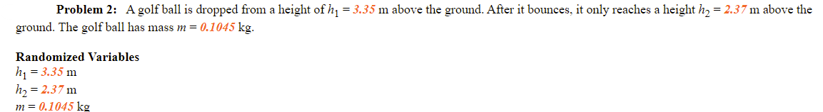 Problem 2: A golf ball is dropped from a height of h, = 3.35 m above the ground. After it bounces, it only reaches a height h, = 2.37 m above the
ground. The golf ball has mass m = 0.1045 kg.
Randomized Variables
h = 3.35 m
h, = 2.37 m
m = 0.1045 kg
