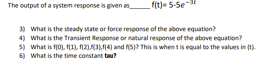 The output of a system response is given as_
f(t)= 5-5e-3t
3) What is the steady state or force response of the above equation?
4) What is the Transient Response or natural response of the above equation?
5) What is f(0), f(1), f(2),f(3),f(4) and f(5)? This is when t is equal to the values in (t).
6) What is the time constant tau?
