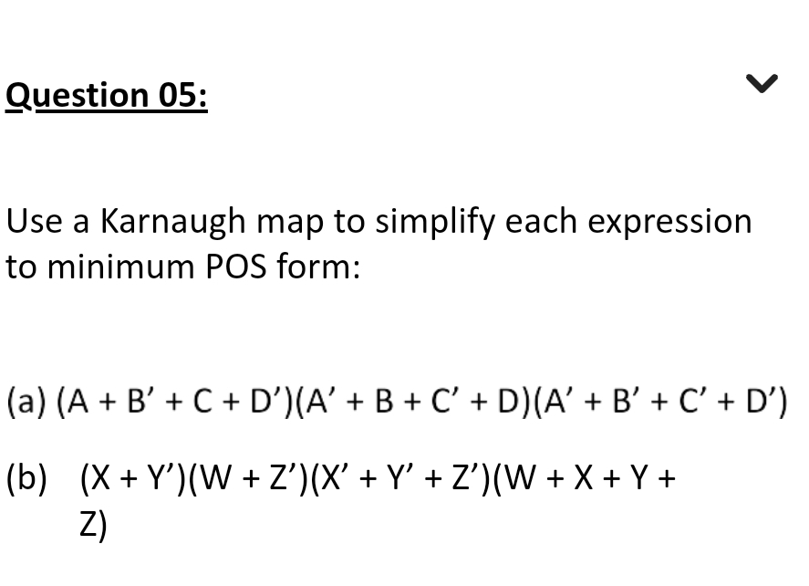 Question 05:
Use a Karnaugh map to simplify each expression
to minimum POS form:
(a) (A + B' + C + D') (A' + B + C' + D) (A' + B' + C' + D')
(b) (X+Y)(W + Z')(X' + Y' + Z')(W+X+Y+
Z)