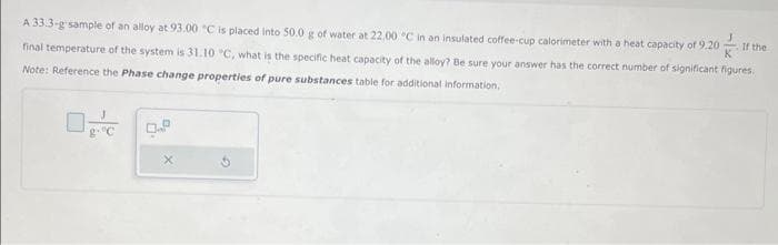 If the
A 33.3-g sample of an alloy at 93.00 "C is placed into 50.0 g of water at 22.00 °C in an insulated coffee-cup calorimeter with a heat capacity of 9.20
final temperature of the system is 31.10 °C, what is the specific heat capacity of the alloy? Be sure your answer has the correct number of significant figures.
Note: Reference the Phase change properties of pure substances table for additional information,
g. "C