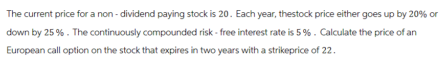 The current price for a non- dividend paying stock is 20. Each year, thestock price either goes up by 20% or
down by 25%. The continuously compounded risk - free interest rate is 5%. Calculate the price of an
European call option on the stock that expires in two years with a strikeprice of 22.