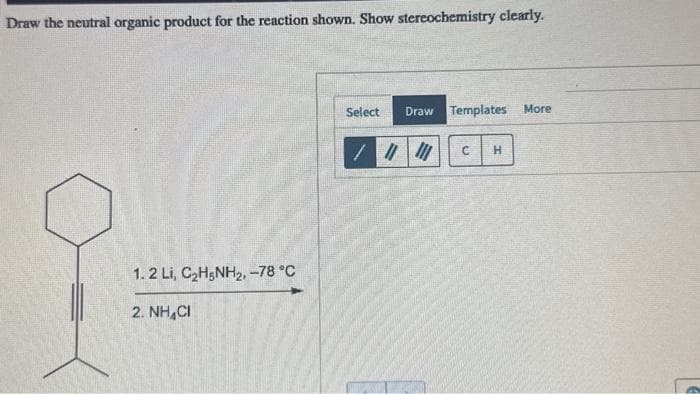 Draw the neutral organic product for the reaction shown. Show stereochemistry clearly.
1. 2 Li, CzH5NH2, –78 °C
2.NH,CH
Select
Draw Templates More
|||||| C H