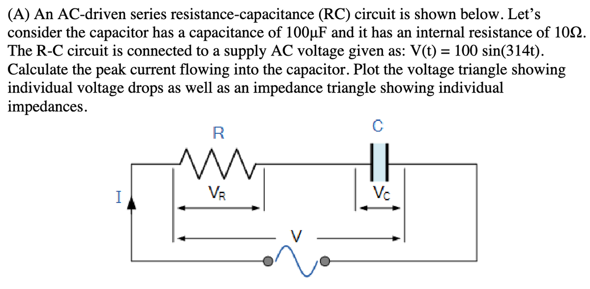 (A) An AC-driven series resistance-capacitance (RC) circuit is shown below. Let's
consider the capacitor has a capacitance of 100µF and it has an internal resistance of 102.
The R-C circuit is connected to a supply AC voltage given as: V(t) = 100 sin(314t).
Calculate the peak current flowing into the capacitor. Plot the voltage triangle showing
individual voltage drops as well as an impedance triangle showing individual
impedances.
I
R
VR
C
||
Vc