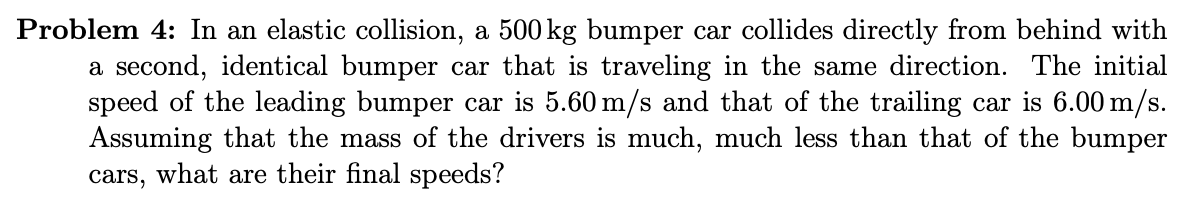 Problem 4: In an elastic collision, a 500 kg bumper car collides directly from behind with
a second, identical bumper car that is traveling in the same direction. The initial
speed of the leading bumper car is 5.60 m/s and that of the trailing car is 6.00 m/s.
Assuming that the mass of the drivers is much, much less than that of the bumper
cars, what are their final speeds?