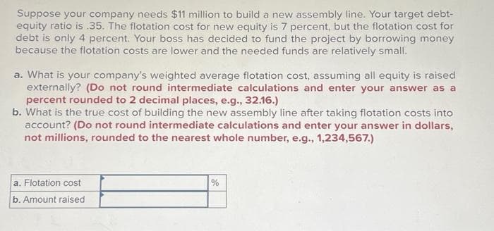 Suppose your company needs $11 million to build a new assembly line. Your target debt-
equity ratio is .35. The flotation cost for new equity is 7 percent, but the flotation cost for
debt is only 4 percent. Your boss has decided to fund the project by borrowing money
because the flotation costs are lower and the needed funds are relatively small.
a. What is your company's weighted average flotation cost, assuming all equity is raised
externally? (Do not round intermediate calculations and enter your answer as a
percent rounded to 2 decimal places, e.g., 32.16.)
b. What is the true cost of building the new assembly line after taking flotation costs into
account? (Do not round intermediate calculations and enter your answer in dollars,
not millions, rounded to the nearest whole number, e.g., 1,234,567.)
a. Flotation cost
b. Amount raised
%