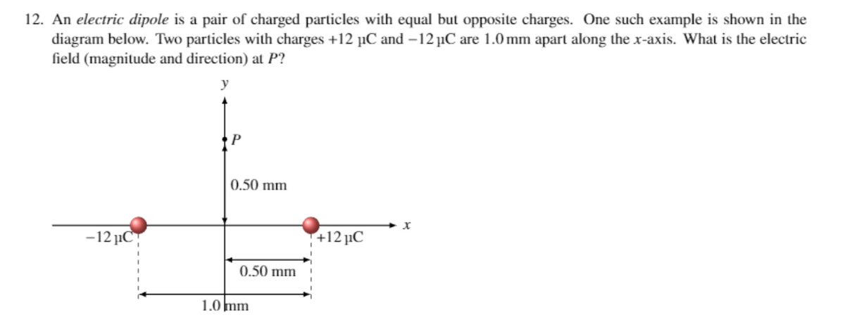 12. An electric dipole is a pair of charged particles with equal but opposite charges. One such example is shown in the
diagram below. Two particles with charges +12 μC and -12 μC are 1.0 mm apart along the x-axis. What is the electric
field (magnitude and direction) at P?
y
-12 μC
P
0.50 mm
0.50 mm
1.0 mm
+12 μC
X
