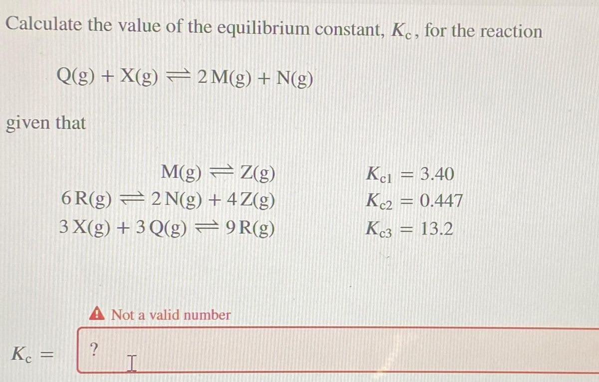 Calculate the value of the equilibrium constant, K., for the reaction
Q(g) + X(g) — 2M(g) + N(g)
given that
M(g) Z(g)
2 N(g) + 4 Z(g)
6R(g)
3 X(g) + 3 Q(g) = 9R(g)
Kc =
A Not a valid number
?
=
I
Kel = 3.40
Kc2 = 0.447
Kc3 = 13.2
