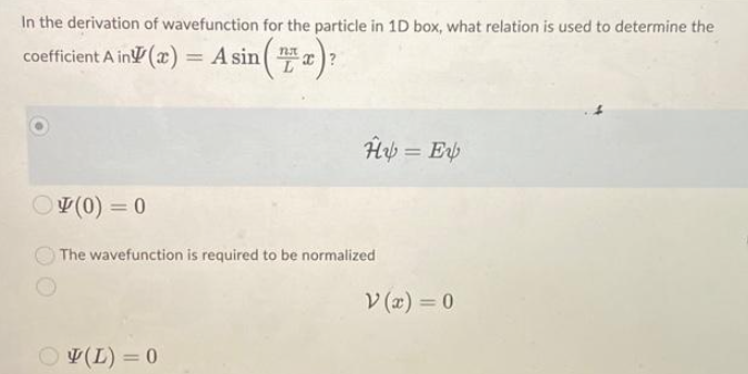 In the derivation of wavefunction for the particle in 1D box, what relation is used to determine the
coefficient A in (a)
= A sin(x)?
(0) = 0
Hy = Ev
The wavefunction is required to be normalized
(L) = 0
V(x) = 0